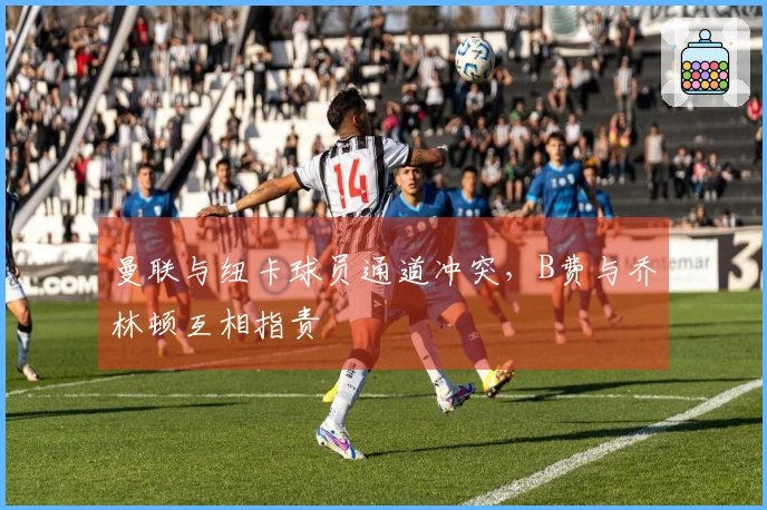 曼联与纽卡球员通道冲突，B费与乔林顿互相指责