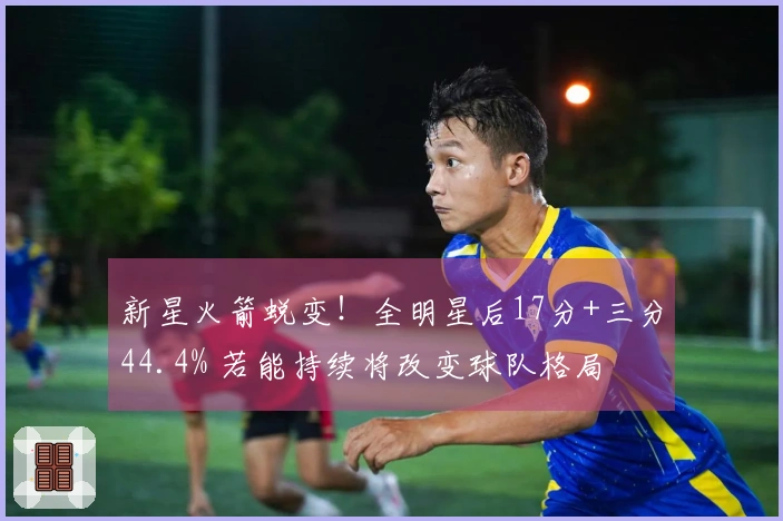 新星火箭蜕变！全明星后17分+三分44.4% 若能持续将改变球队格局