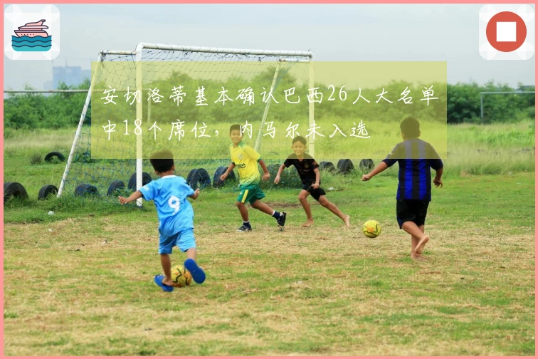 安切洛蒂基本确认巴西26人大名单中18个席位，内马尔未入选