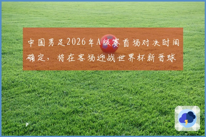 中国男足2026年A级赛首场对决时间确定，将在客场迎战世界杯新晋球队