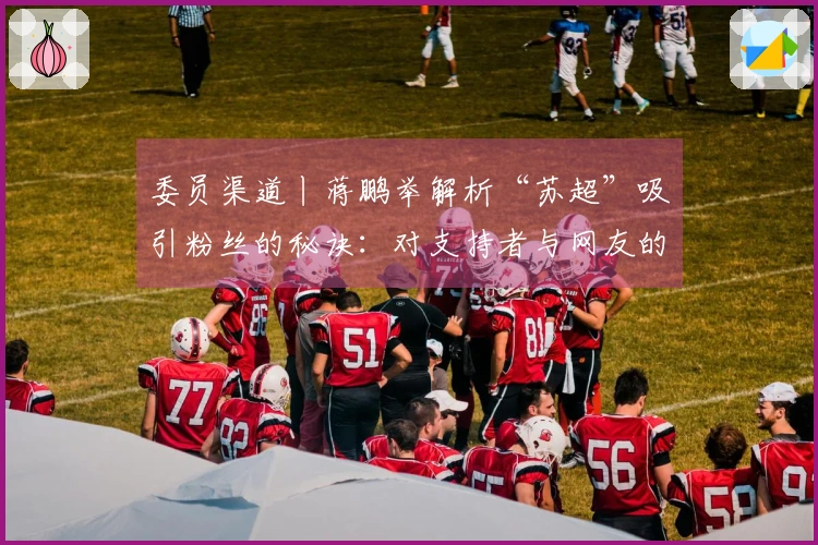 委员渠道丨蒋鹏举解析“苏超”吸引粉丝的秘诀：对支持者与网友的独特创意，全力实现“即时回应”