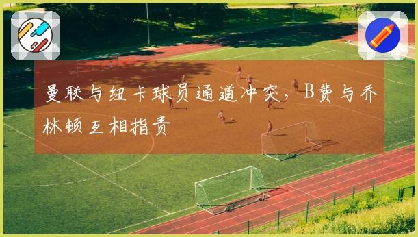 曼联与纽卡球员通道冲突，B费与乔林顿互相指责