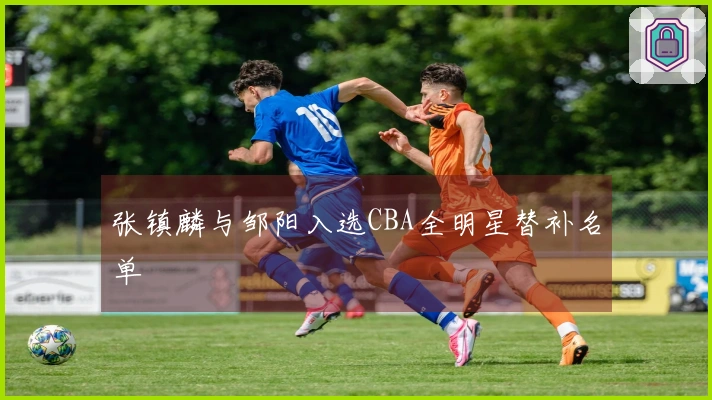 张镇麟与邹阳入选CBA全明星替补名单