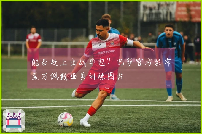 能否赶上出战毕包？巴萨官方发布莱万佩戴面具训练图片