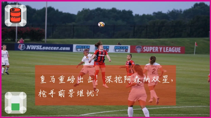 皇马重磅出击！深挖阿森纳双星，枪手前景堪忧？