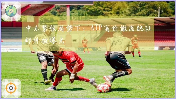 中东紧张局势下，ATP高价撤离航班邮件被曝光