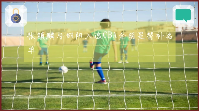 张镇麟与邹阳入选CBA全明星替补名单