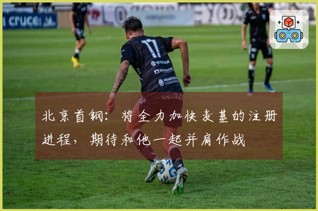 北京首钢：将全力加快麦基的注册进程，期待和他一起并肩作战