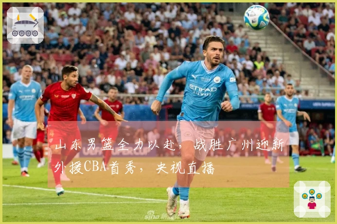 山东男篮全力以赴，战胜广州迎新外援CBA首秀，央视直播