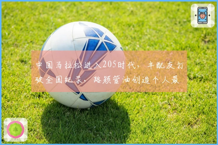 中国马拉松进入205时代，丰配友打破全国纪录，路颖管油创造个人最佳成绩