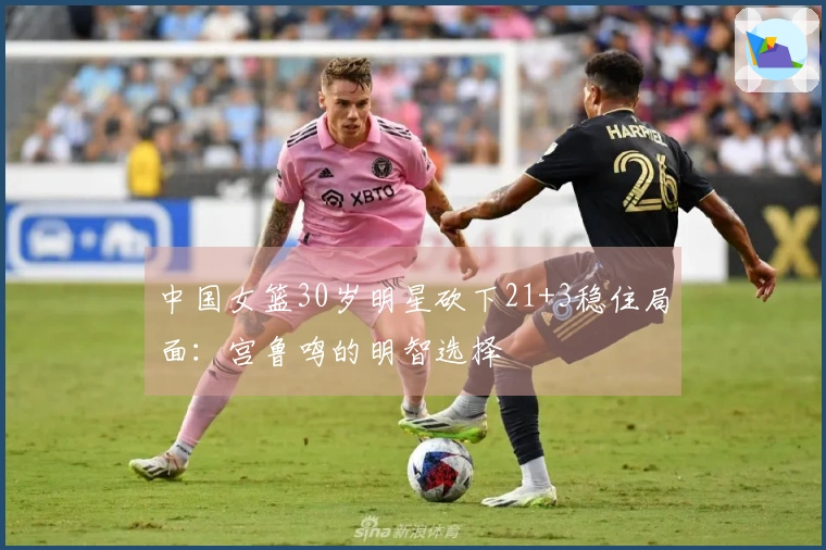 中国女篮30岁明星砍下21+3稳住局面：宫鲁鸣的明智选择