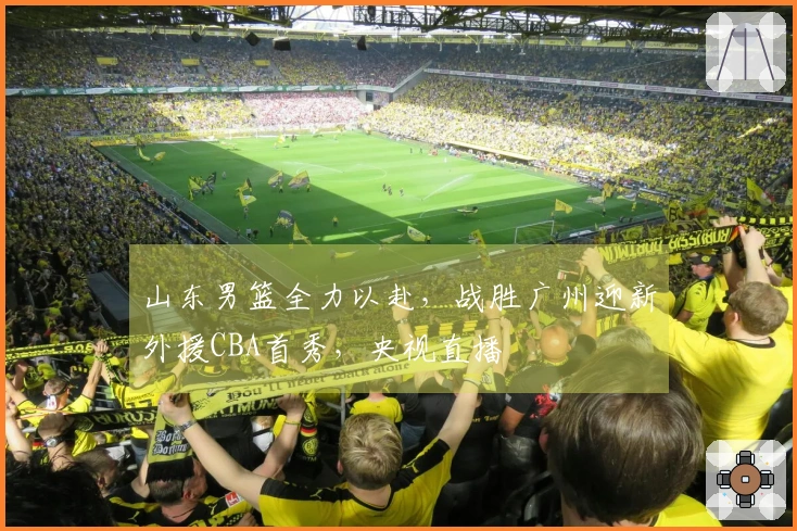 山东男篮全力以赴，战胜广州迎新外援CBA首秀，央视直播