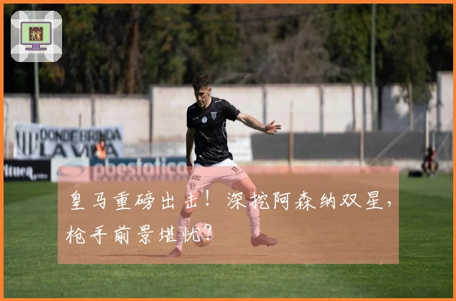 皇马重磅出击！深挖阿森纳双星，枪手前景堪忧？