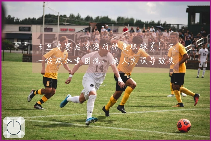 卡里克赛后冷漠对待曼联球员！又一伤病加重困境，换人失误导致失利