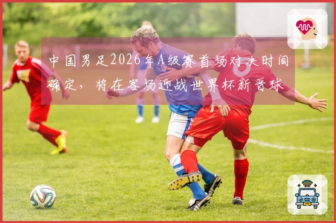 中国男足2026年A级赛首场对决时间确定，将在客场迎战世界杯新晋球队